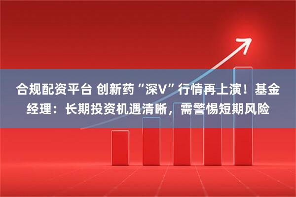 合规配资平台 创新药“深V”行情再上演！基金经理：长期投资机遇清晰，需警惕短期风险