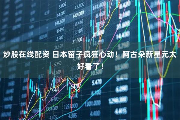 炒股在线配资 日本留子疯狂心动！阿古朵新星元太好看了！
