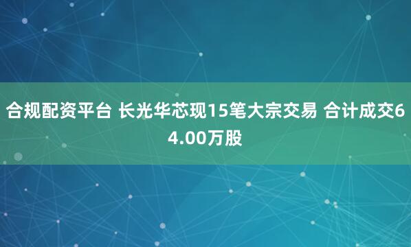 合规配资平台 长光华芯现15笔大宗交易 合计成交64.00万股