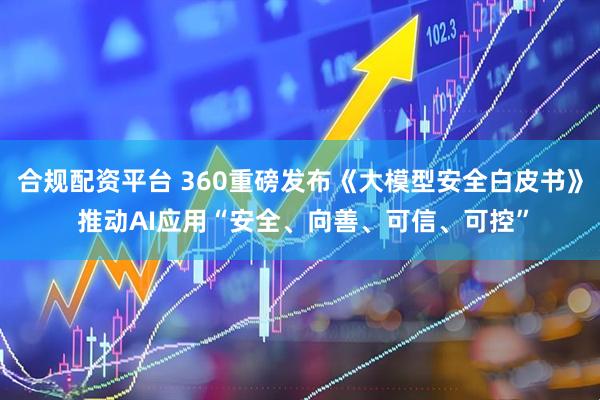 合规配资平台 360重磅发布《大模型安全白皮书》 推动AI应用“安全、向善、可信、可控”