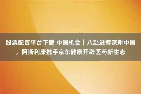 股票配资平台下载 中国机会｜八赴进博深耕中国，阿斯利康携手京东健康开辟医药新生态