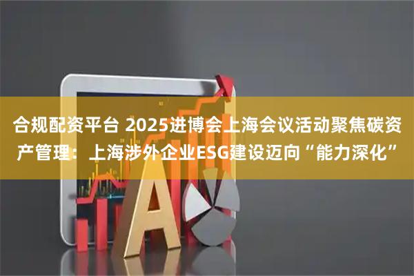 合规配资平台 2025进博会上海会议活动聚焦碳资产管理：上海涉外企业ESG建设迈向“能力深化”