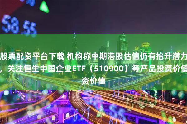 股票配资平台下载 机构称中期港股估值仍有抬升潜力，关注恒生中国企业ETF（510900）等产品投资价值