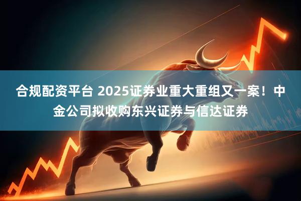 合规配资平台 2025证券业重大重组又一案！中金公司拟收购东兴证券与信达证券