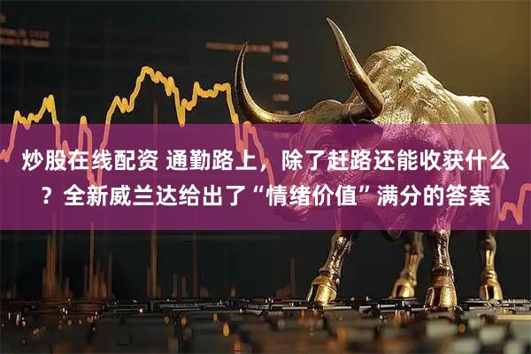 炒股在线配资 通勤路上，除了赶路还能收获什么？全新威兰达给出了“情绪价值”满分的答案