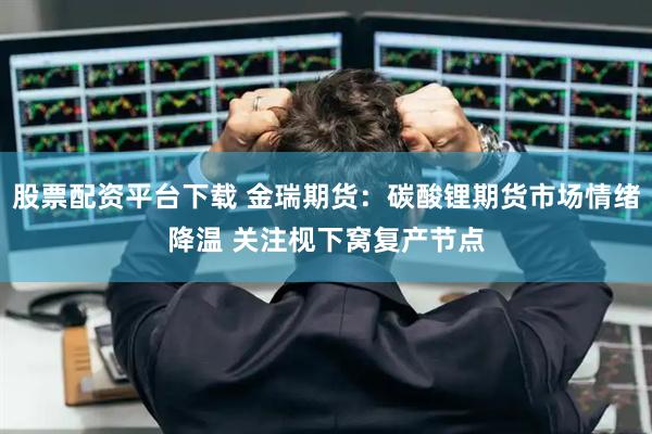 股票配资平台下载 金瑞期货：碳酸锂期货市场情绪降温 关注枧下窝复产节点