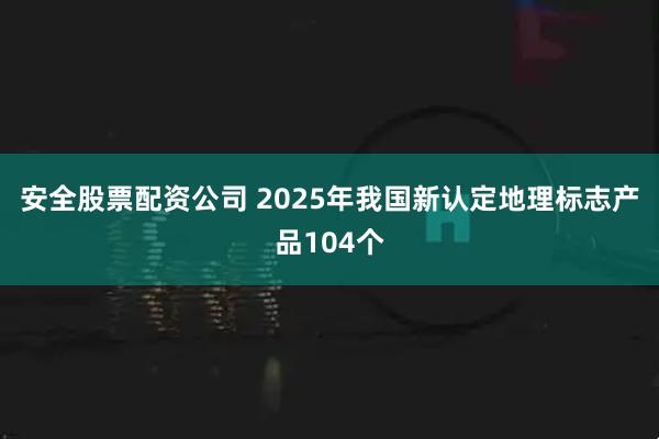 安全股票配资公司 2025年我国新认定地理标志产品104个