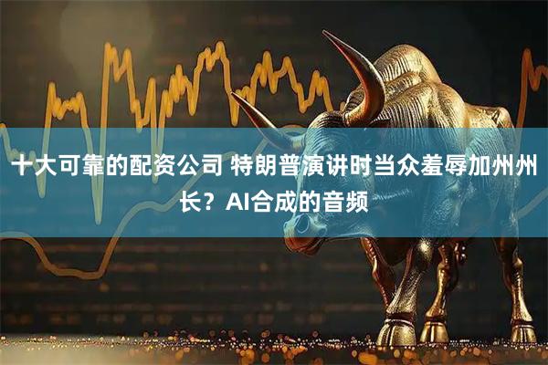 十大可靠的配资公司 特朗普演讲时当众羞辱加州州长？AI合成的音频