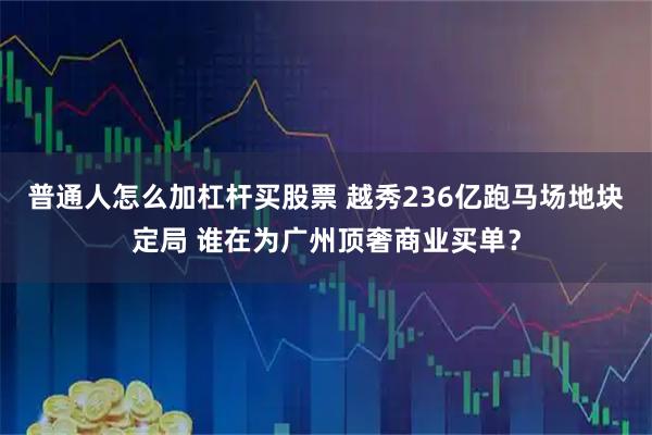 普通人怎么加杠杆买股票 越秀236亿跑马场地块定局 谁在为广州顶奢商业买单？