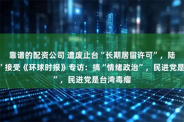 靠谱的配资公司 遭废止台“长期居留许可”，陆配“关关”接受《环球时报》专访：搞“情绪政治”，民进党是台湾毒瘤