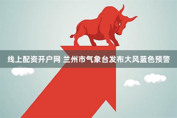 线上配资开户网 兰州市气象台发布大风蓝色预警