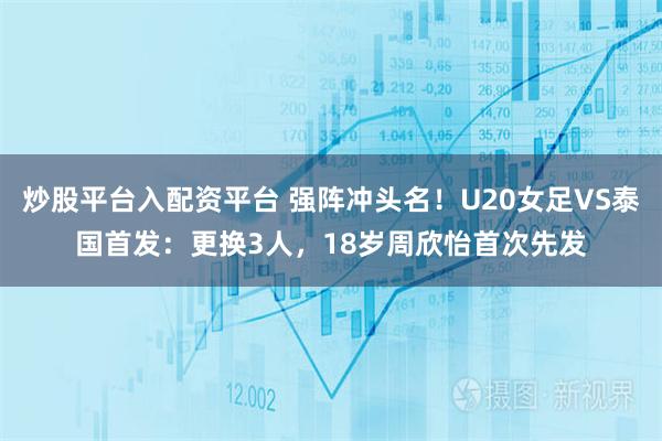 炒股平台入配资平台 强阵冲头名！U20女足VS泰国首发：更换3人，18岁周欣怡首次先发