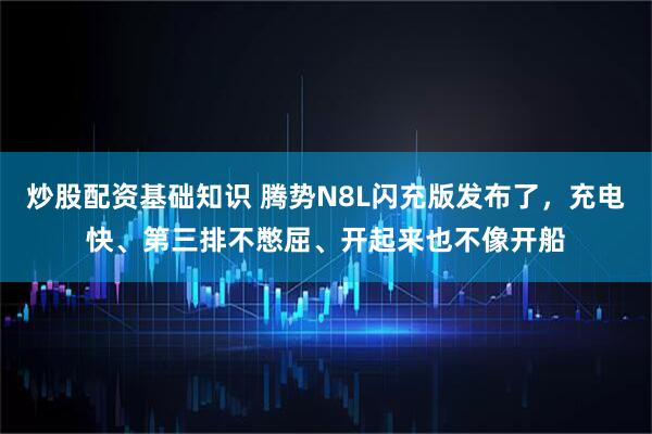 炒股配资基础知识 腾势N8L闪充版发布了，充电快、第三排不憋屈、开起来也不像开船