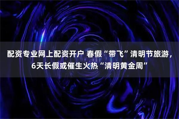 配资专业网上配资开户 春假“带飞”清明节旅游，6天长假或催生火热“清明黄金周”